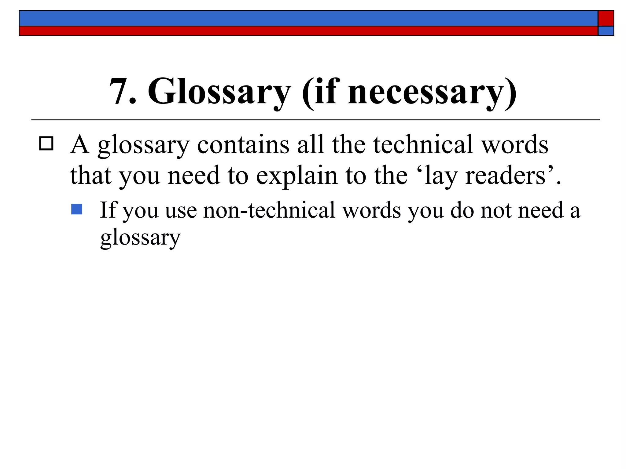 7. Glossary (if necessary) A glossary contains  all the technical words  that you need to explain to the ‘lay readers’. If you use non-technical words you do not need a glossary 