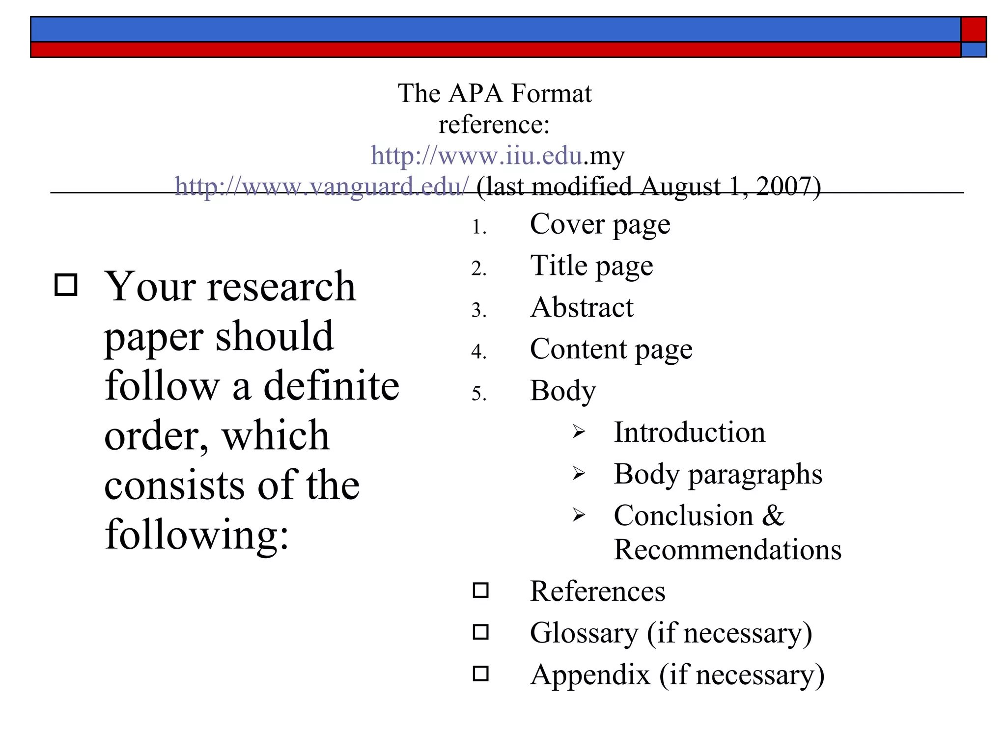 The APA Format reference:   http://www.iiu.edu .my   http://www.vanguard.edu/  (last modified August 1, 2007) Your research paper should follow a definite order, which consists of the following: Cover page Title page Abstract Content page Body  Introduction Body paragraphs Conclusion & Recommendations References Glossary (if necessary) Appendix (if necessary) 