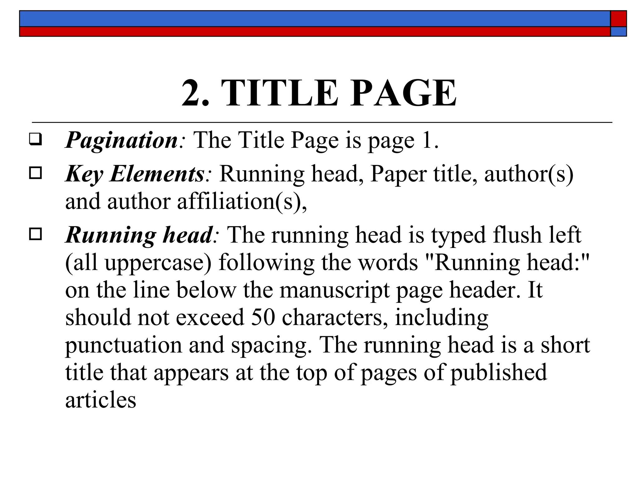 2. TITLE PAGE Pagination :  The Title Page is  page 1.  Key Elements :   Running head,   Paper title, author(s)  and  author affiliation(s),   Running head :  The running head is typed flush left (all uppercase) following the words  &quot;Running head:&quot;  on the line below  the manuscript page header . It  should not exceed 50 characters ,  including punctuation and spacing . The running head is a short title that appears at the  top of pages  of published articles 