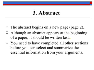 3. Abstract The abstract begins on  a new page  (page  2 ). Although an abstract appears at the beginning of a paper, it should be  written last. . You need to have completed  all  other sections before you can select and summarize the  essential  information from your arguments. 