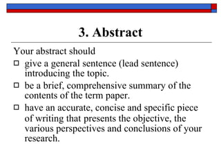 3. Abstract Your abstract should  give a general sentence ( lead sentence ) introducing the topic. be a brief, comprehensive summary  of the contents of the term paper. have an   accurate, concise and specific piece of writing that   presents  the objective , the  various perspectives  and  conclusions  of your research. 
