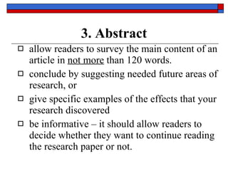 3. Abstract allow readers to survey the  main content  of an article in  not more  than   120 words . conclude by suggesting needed future areas of research , or give specific examples of the  effects  that your research discovered be  informative  – it should allow readers to decide whether they want to continue reading the research paper or not. 