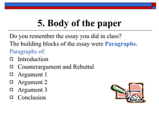 5. Body of the paper Do you remember the essay you did in class? The building blocks of the essay were   Paragraphs.  Paragraphs of: Introduction Counterargument and Rebuttal Argument 1  Argument 2 Argument 3 Conclusion 