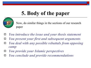 5. Body of the paper Now,  do similar things in the sections of our research paper You introduce the issue and your thesis statement You present your first and subsequent arguments You deal with any possible rebuttals from opposing camp You provide your Islamic perspectives You conclude and provide recommendations 
