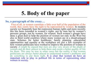 5. Body of the paper So, a paragraph of the essay… First of all, as women constitute a little over half of the population of the world, they surely have the right to be represented by women.  In modern society we frequently hear the expression human rights and more recently this has been extended to women’s rights ,not by men but by women’s pressure groups, run by women, for women. Such women’s groups have done a great deal to help the position of women not only in the West but also in third world countries where many women are in a disadvantaged state. Schemes for better healthcare, family planning ,educational opportunities and equality at the workplace are just a few examples of how women politicians have worked to improve the position of women in society . It might be argued that men are also very aware of the plight of women and do their utmost to help them and create a better quality of life for them. This may be true in some cases but the reality is that women politicians are always better placed to understand women’s problems and do something to put them right . It is clear that women do have an important role to play in political life in terms of representing other women in society.   