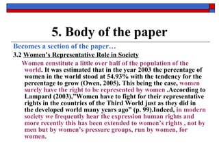 5. Body of the paper Becomes a section of the paper… 3.2  Women’s Representative Role in Society Women constitute a little over half of the population of the world . It was estimated that in the year 2003 the percentage of women in the world stood at 54.93% with the tendency for the percentage to grow (Owen, 2005). This being the case,  women surely have the right to be represented by women  .According to Lampard (2003),”Women have to fight for their representative rights in the countries of the Third World just as they did in the developed world many years ago” (p. 99).Indeed,  in modern society we frequently hear the expression human rights and more recently this has been extended to women’s rights , not by men but by women’s pressure groups, run by women, for women.   