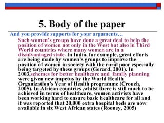 5. Body of the paper And you provide supports for your arguments… Such women’s groups have done a great deal to help the position of women   not only in the West but also in Third World countries where many women are in a disadvantaged state.  In India, for example, great efforts are being made by women’s groups to improve the position of women in society with the rural poor especially being targeted by these groups (Gerard, 2001). In 2003, schemes   for better   healthcare and  family planning  were given new impetus by the World Health Organization’s Year of Health programme (Crouch, 2005). In African countries ,whilst there is still much to be achieved in terms of healthcare, women activists have been working hard to ensure basic healthcare for all and it was reported that 20,000 extra hospital beds are now available in six West African states (Rooney, 2005) 