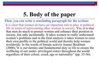 5. Body of the paper Then, you can write a concluding paragraph for the section: It is clear that women do have an important role to play in political life in terms of representing other women in society . Yes, it is true that men do much to protect women and enhance their position in society, but only incidentally. It takes women to really understand women’s problems and in the final analysis it takes women to raise their own profile in the political world and thereby help women worldwide. In the words of female activist Jeanne Beckham (2000),”It is our destiny and fundamental duty in life to ensure the wellbeing of our under- privileged sisters throughout the world regardless of their colour, creed, age or nationality” (pp. 35-36). 