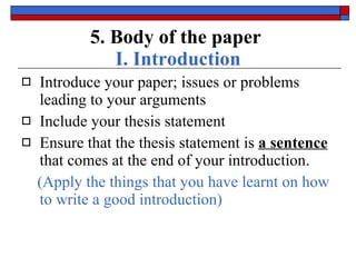 5. Body of the paper   I. Introduction Introduce your paper;  issues or problems  leading to your arguments Include your  thesis statement Ensure that the thesis statement is  a sentence  that comes  at the end  of your introduction. (Apply the things that you have learnt on how to write a good introduction) 