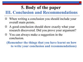 5. Body of the paper   III. Conclusion and Recommendations When writing a conclusion you should include your  overall main points. . A good conclusion should show exactly what your research  discovered . Did you prove your argument? You can always make a  suggestion  in the conclusion. (Remember the things that you have learnt on how to write your conclusion and recommendations) 