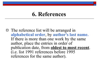 6. References The reference list will be arranged in  alphabetical order , by  author's last name.   If there is more than one work by the same author, place the entries in order of publication date, from  oldest to most recent .  (i.e. list 1991 references before 1995 references for the same author). 