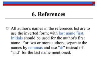 6. References All author's names in the references list are to use the inverted form; with  last name first .  Initials  should be used for the author's first name. For two or more authors, separate the names by  commas  and use " & " instead of "and" for the last name mentioned. 