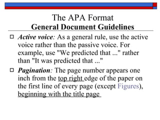 The APA Format   General Document Guidelines Active voice :  As a general rule,  use the active voice rather than the passive voice . For example, use " We predicted that  ..." rather than "It was predicted that ..."  Pagination :  The page number appears  one inch from the  top right  edge  of the paper on the first line of every page (except  Figures ),  beginning with the title page  