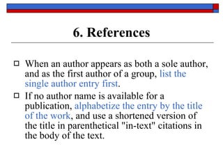 6. References When an author appears as both a sole author, and as the first author of a group,  list the single author entry first . If no author name is available for a publication,  alphabetize the entry by the title of the work , and use a shortened version of the title in parenthetical "in-text" citations in the body of the text. 