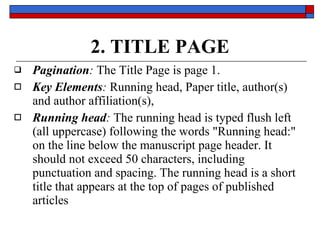 2. TITLE PAGE Pagination :  The Title Page is  page 1.  Key Elements :   Running head,   Paper title, author(s)  and  author affiliation(s),   Running head :  The running head is typed flush left (all uppercase) following the words  "Running head:"  on the line below  the manuscript page header . It  should not exceed 50 characters ,  including punctuation and spacing . The running head is a short title that appears at the  top of pages  of published articles 