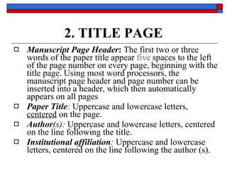 2. TITLE PAGE Manuscript Page Header :  The  first two or three words  of the paper title appear  five  spaces to the left of the page number on every page,  beginning with the title page . Using most word processors, the manuscript page header and page number can be inserted into a header, which then automatically appears on all pages  Paper Title :   Uppercase  and  lowercase  letters,  centered  on the page.  Author (s):   Uppercase  and  lowercase  letters,  centered  on the line following the title.  Institutional affiliation :   Uppercase  and  lowercase  letters,  centered  on the line following the author (s).  