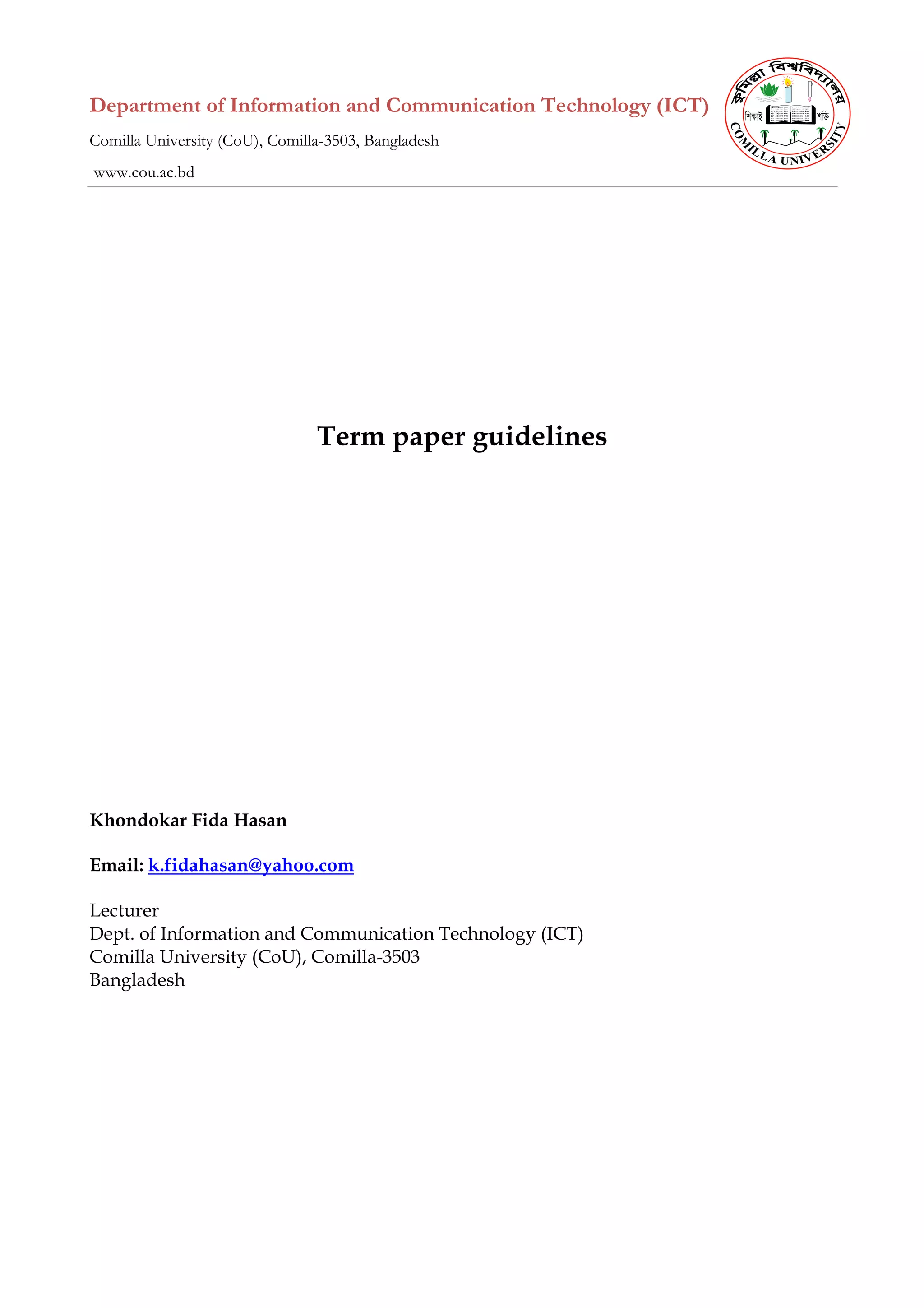 Department of Information and Communication Technology (ICT)
Comilla University (CoU), Comilla-3503, Bangladesh
www.cou.ac.bd
Term paper guidelines
Khondokar Fida Hasan
Email: k.fidahasan@yahoo.com
Lecturer
Dept. of Information and Communication Technology (ICT)
Comilla University (CoU), Comilla-3503
Bangladesh
 