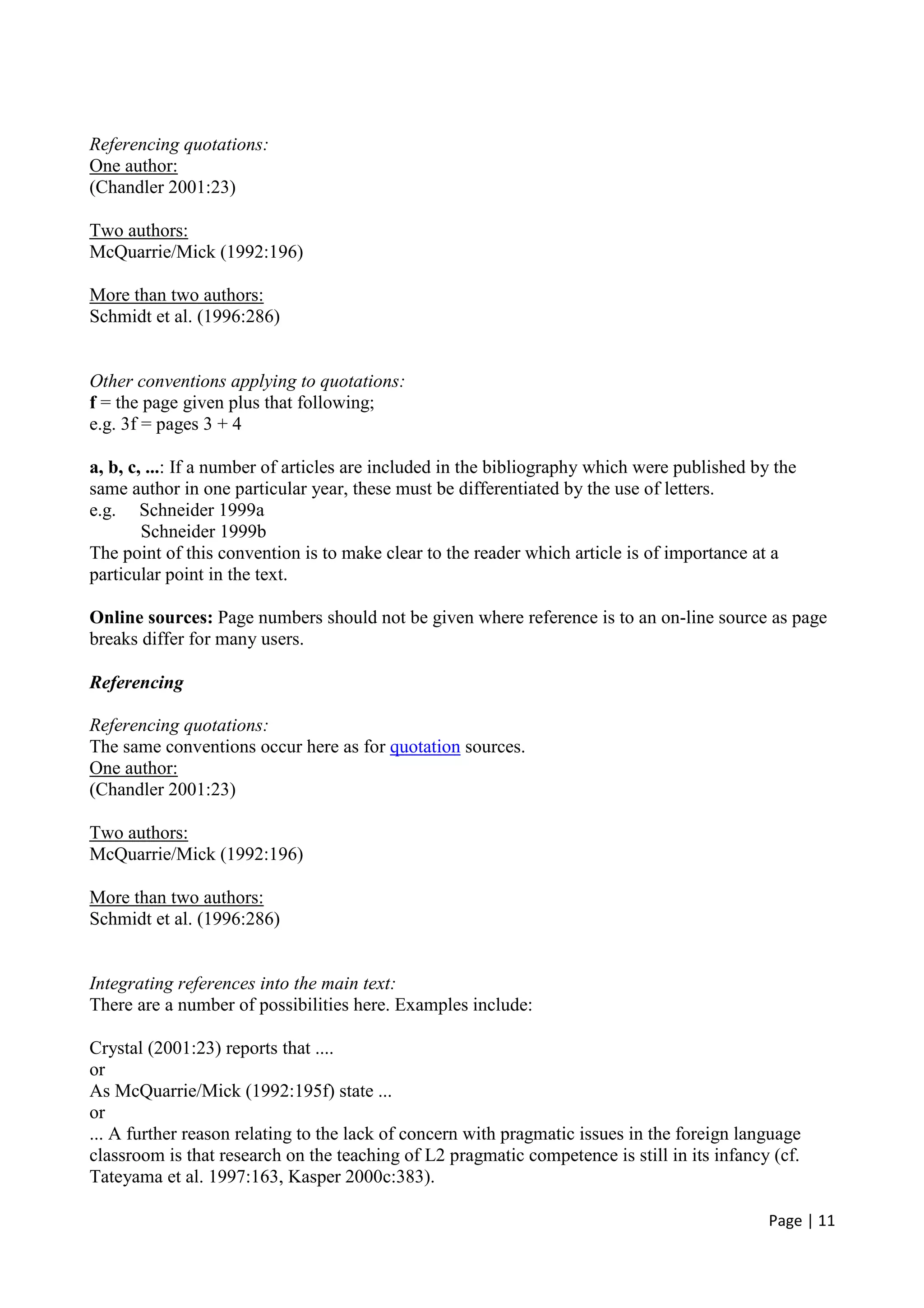 Page | 11
Referencing quotations:
One author:
(Chandler 2001:23)
Two authors:
McQuarrie/Mick (1992:196)
More than two authors:
Schmidt et al. (1996:286)
Other conventions applying to quotations:
f = the page given plus that following;
e.g. 3f = pages 3 + 4
a, b, c, ...: If a number of articles are included in the bibliography which were published by the
same author in one particular year, these must be differentiated by the use of letters.
e.g. Schneider 1999a
Schneider 1999b
The point of this convention is to make clear to the reader which article is of importance at a
particular point in the text.
Online sources: Page numbers should not be given where reference is to an on-line source as page
breaks differ for many users.
Referencing
Referencing quotations:
The same conventions occur here as for quotation sources.
One author:
(Chandler 2001:23)
Two authors:
McQuarrie/Mick (1992:196)
More than two authors:
Schmidt et al. (1996:286)
Integrating references into the main text:
There are a number of possibilities here. Examples include:
Crystal (2001:23) reports that ....
or
As McQuarrie/Mick (1992:195f) state ...
or
... A further reason relating to the lack of concern with pragmatic issues in the foreign language
classroom is that research on the teaching of L2 pragmatic competence is still in its infancy (cf.
Tateyama et al. 1997:163, Kasper 2000c:383).
 