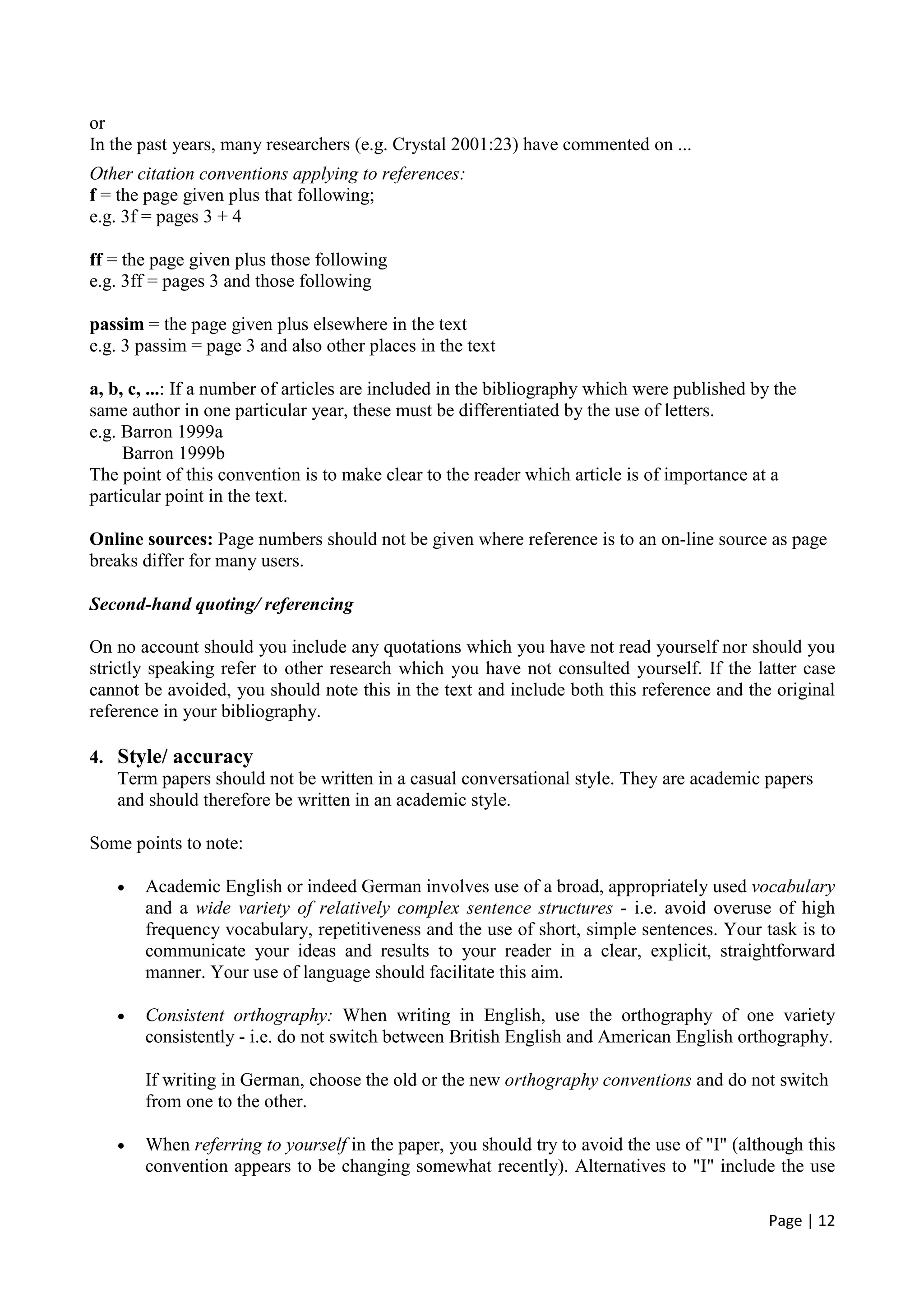 Page | 12
or
In the past years, many researchers (e.g. Crystal 2001:23) have commented on ...
Other citation conventions applying to references:
f = the page given plus that following;
e.g. 3f = pages 3 + 4
ff = the page given plus those following
e.g. 3ff = pages 3 and those following
passim = the page given plus elsewhere in the text
e.g. 3 passim = page 3 and also other places in the text
a, b, c, ...: If a number of articles are included in the bibliography which were published by the
same author in one particular year, these must be differentiated by the use of letters.
e.g. Barron 1999a
Barron 1999b
The point of this convention is to make clear to the reader which article is of importance at a
particular point in the text.
Online sources: Page numbers should not be given where reference is to an on-line source as page
breaks differ for many users.
Second-hand quoting/ referencing
On no account should you include any quotations which you have not read yourself nor should you
strictly speaking refer to other research which you have not consulted yourself. If the latter case
cannot be avoided, you should note this in the text and include both this reference and the original
reference in your bibliography.
4. Style/ accuracy
Term papers should not be written in a casual conversational style. They are academic papers
and should therefore be written in an academic style.
Some points to note:
• Academic English or indeed German involves use of a broad, appropriately used vocabulary
and a wide variety of relatively complex sentence structures - i.e. avoid overuse of high
frequency vocabulary, repetitiveness and the use of short, simple sentences. Your task is to
communicate your ideas and results to your reader in a clear, explicit, straightforward
manner. Your use of language should facilitate this aim.
• Consistent orthography: When writing in English, use the orthography of one variety
consistently - i.e. do not switch between British English and American English orthography.
If writing in German, choose the old or the new orthography conventions and do not switch
from one to the other.
• When referring to yourself in the paper, you should try to avoid the use of "I" (although this
convention appears to be changing somewhat recently). Alternatives to "I" include the use
 