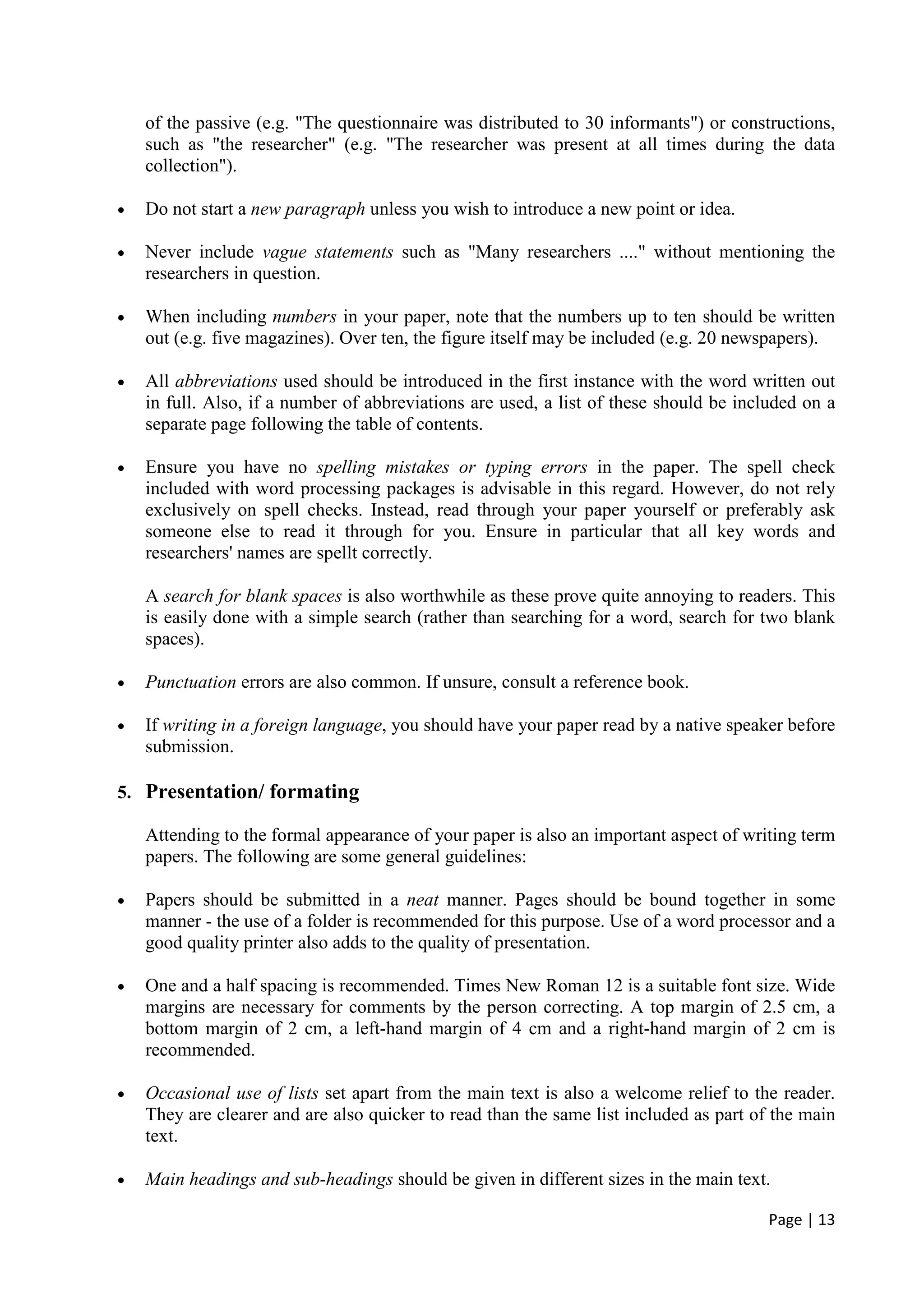 Page | 13
of the passive (e.g. "The questionnaire was distributed to 30 informants") or constructions,
such as "the researcher" (e.g. "The researcher was present at all times during the data
collection").
• Do not start a new paragraph unless you wish to introduce a new point or idea.
• Never include vague statements such as "Many researchers ...." without mentioning the
researchers in question.
• When including numbers in your paper, note that the numbers up to ten should be written
out (e.g. five magazines). Over ten, the figure itself may be included (e.g. 20 newspapers).
• All abbreviations used should be introduced in the first instance with the word written out
in full. Also, if a number of abbreviations are used, a list of these should be included on a
separate page following the table of contents.
• Ensure you have no spelling mistakes or typing errors in the paper. The spell check
included with word processing packages is advisable in this regard. However, do not rely
exclusively on spell checks. Instead, read through your paper yourself or preferably ask
someone else to read it through for you. Ensure in particular that all key words and
researchers' names are spellt correctly.
A search for blank spaces is also worthwhile as these prove quite annoying to readers. This
is easily done with a simple search (rather than searching for a word, search for two blank
spaces).
• Punctuation errors are also common. If unsure, consult a reference book.
• If writing in a foreign language, you should have your paper read by a native speaker before
submission.
5. Presentation/ formating
Attending to the formal appearance of your paper is also an important aspect of writing term
papers. The following are some general guidelines:
• Papers should be submitted in a neat manner. Pages should be bound together in some
manner - the use of a folder is recommended for this purpose. Use of a word processor and a
good quality printer also adds to the quality of presentation.
• One and a half spacing is recommended. Times New Roman 12 is a suitable font size. Wide
margins are necessary for comments by the person correcting. A top margin of 2.5 cm, a
bottom margin of 2 cm, a left-hand margin of 4 cm and a right-hand margin of 2 cm is
recommended.
• Occasional use of lists set apart from the main text is also a welcome relief to the reader.
They are clearer and are also quicker to read than the same list included as part of the main
text.
• Main headings and sub-headings should be given in different sizes in the main text.
 