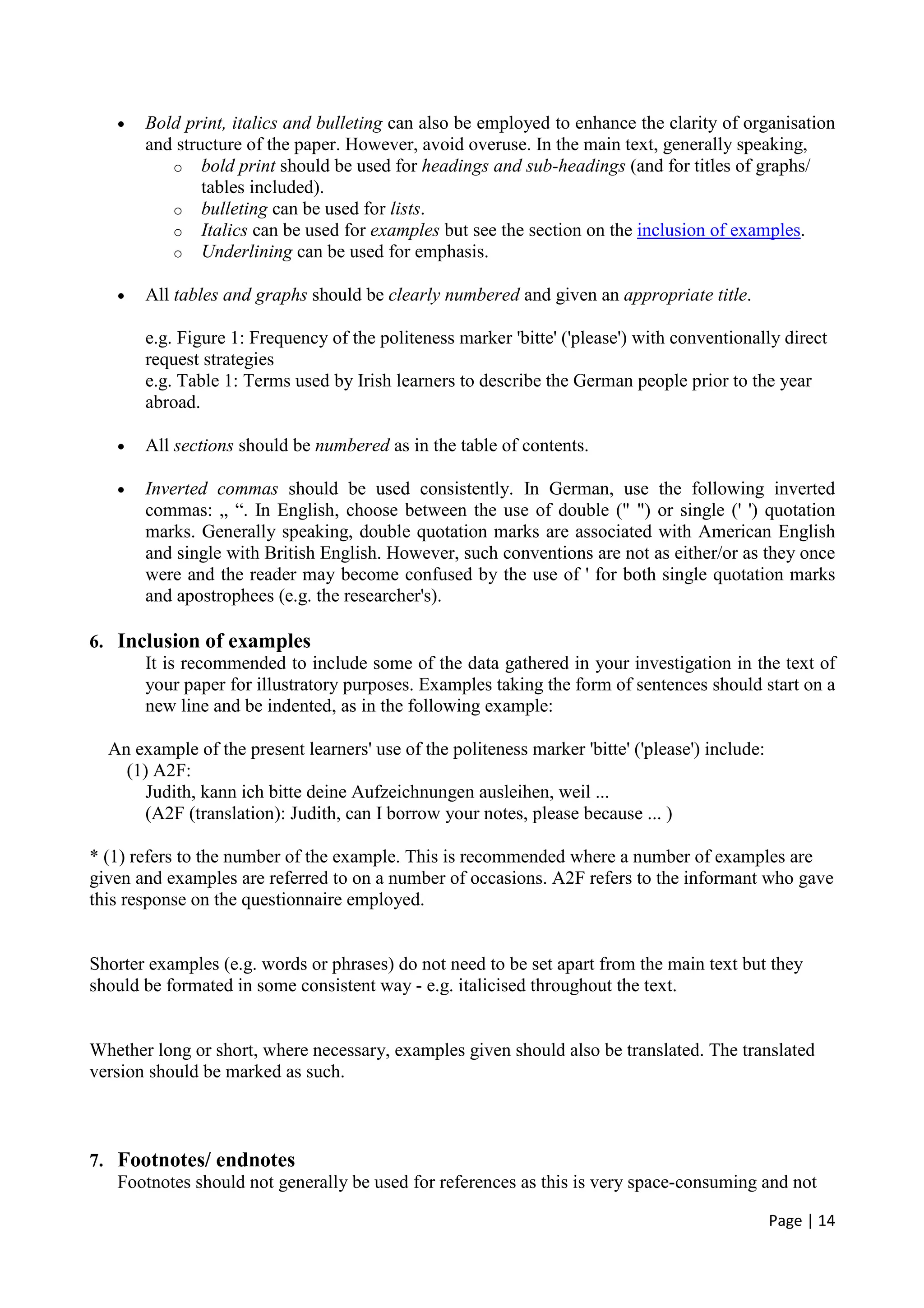 Page | 14
• Bold print, italics and bulleting can also be employed to enhance the clarity of organisation
and structure of the paper. However, avoid overuse. In the main text, generally speaking,
o bold print should be used for headings and sub-headings (and for titles of graphs/
tables included).
o bulleting can be used for lists.
o Italics can be used for examples but see the section on the inclusion of examples.
o Underlining can be used for emphasis.
• All tables and graphs should be clearly numbered and given an appropriate title.
e.g. Figure 1: Frequency of the politeness marker 'bitte' ('please') with conventionally direct
request strategies
e.g. Table 1: Terms used by Irish learners to describe the German people prior to the year
abroad.
• All sections should be numbered as in the table of contents.
• Inverted commas should be used consistently. In German, use the following inverted
commas: „ “. In English, choose between the use of double (" ") or single (' ') quotation
marks. Generally speaking, double quotation marks are associated with American English
and single with British English. However, such conventions are not as either/or as they once
were and the reader may become confused by the use of ' for both single quotation marks
and apostrophees (e.g. the researcher's).
6. Inclusion of examples
It is recommended to include some of the data gathered in your investigation in the text of
your paper for illustratory purposes. Examples taking the form of sentences should start on a
new line and be indented, as in the following example:
An example of the present learners' use of the politeness marker 'bitte' ('please') include:
(1) A2F:
Judith, kann ich bitte deine Aufzeichnungen ausleihen, weil ...
(A2F (translation): Judith, can I borrow your notes, please because ... )
* (1) refers to the number of the example. This is recommended where a number of examples are
given and examples are referred to on a number of occasions. A2F refers to the informant who gave
this response on the questionnaire employed.
Shorter examples (e.g. words or phrases) do not need to be set apart from the main text but they
should be formated in some consistent way - e.g. italicised throughout the text.
Whether long or short, where necessary, examples given should also be translated. The translated
version should be marked as such.
7. Footnotes/ endnotes
Footnotes should not generally be used for references as this is very space-consuming and not
 