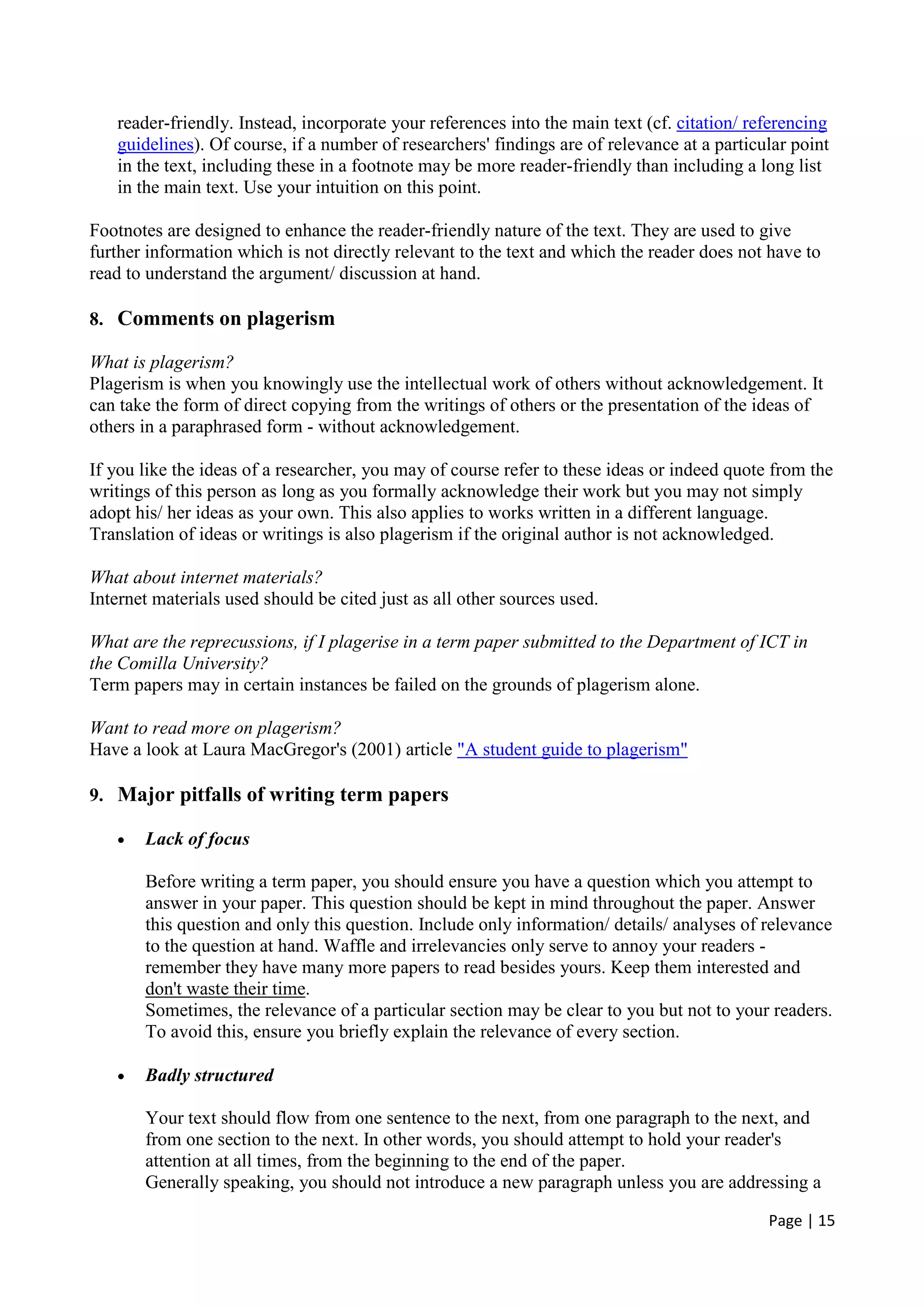 Page | 15
reader-friendly. Instead, incorporate your references into the main text (cf. citation/ referencing
guidelines). Of course, if a number of researchers' findings are of relevance at a particular point
in the text, including these in a footnote may be more reader-friendly than including a long list
in the main text. Use your intuition on this point.
Footnotes are designed to enhance the reader-friendly nature of the text. They are used to give
further information which is not directly relevant to the text and which the reader does not have to
read to understand the argument/ discussion at hand.
8. Comments on plagerism
What is plagerism?
Plagerism is when you knowingly use the intellectual work of others without acknowledgement. It
can take the form of direct copying from the writings of others or the presentation of the ideas of
others in a paraphrased form - without acknowledgement.
If you like the ideas of a researcher, you may of course refer to these ideas or indeed quote from the
writings of this person as long as you formally acknowledge their work but you may not simply
adopt his/ her ideas as your own. This also applies to works written in a different language.
Translation of ideas or writings is also plagerism if the original author is not acknowledged.
What about internet materials?
Internet materials used should be cited just as all other sources used.
What are the reprecussions, if I plagerise in a term paper submitted to the Department of ICT in
the Comilla University?
Term papers may in certain instances be failed on the grounds of plagerism alone.
Want to read more on plagerism?
Have a look at Laura MacGregor's (2001) article "A student guide to plagerism"
9. Major pitfalls of writing term papers
• Lack of focus
Before writing a term paper, you should ensure you have a question which you attempt to
answer in your paper. This question should be kept in mind throughout the paper. Answer
this question and only this question. Include only information/ details/ analyses of relevance
to the question at hand. Waffle and irrelevancies only serve to annoy your readers -
remember they have many more papers to read besides yours. Keep them interested and
don't waste their time.
Sometimes, the relevance of a particular section may be clear to you but not to your readers.
To avoid this, ensure you briefly explain the relevance of every section.
• Badly structured
Your text should flow from one sentence to the next, from one paragraph to the next, and
from one section to the next. In other words, you should attempt to hold your reader's
attention at all times, from the beginning to the end of the paper.
Generally speaking, you should not introduce a new paragraph unless you are addressing a
 