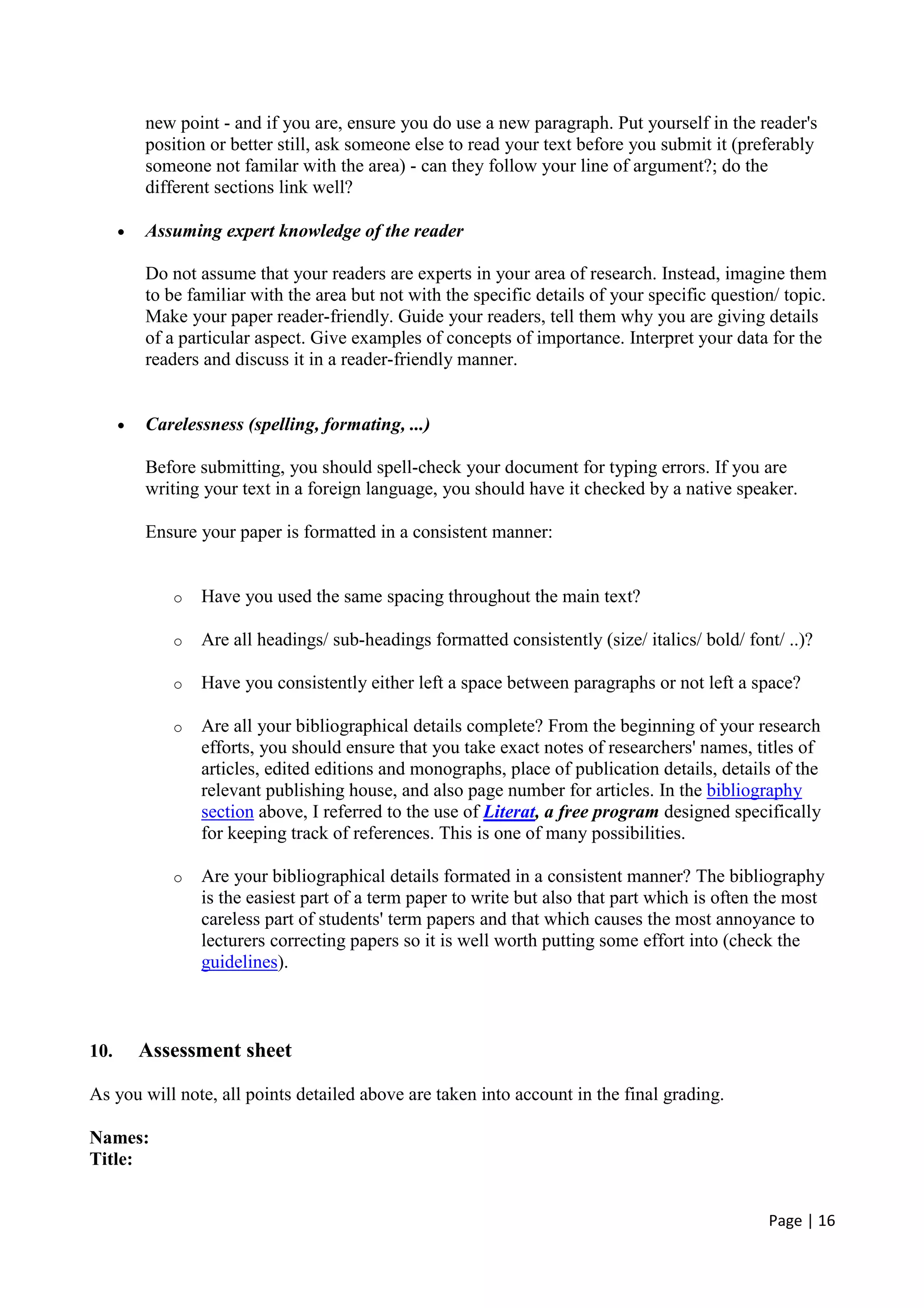 Page | 16
new point - and if you are, ensure you do use a new paragraph. Put yourself in the reader's
position or better still, ask someone else to read your text before you submit it (preferably
someone not familar with the area) - can they follow your line of argument?; do the
different sections link well?
• Assuming expert knowledge of the reader
Do not assume that your readers are experts in your area of research. Instead, imagine them
to be familiar with the area but not with the specific details of your specific question/ topic.
Make your paper reader-friendly. Guide your readers, tell them why you are giving details
of a particular aspect. Give examples of concepts of importance. Interpret your data for the
readers and discuss it in a reader-friendly manner.
• Carelessness (spelling, formating, ...)
Before submitting, you should spell-check your document for typing errors. If you are
writing your text in a foreign language, you should have it checked by a native speaker.
Ensure your paper is formatted in a consistent manner:
o Have you used the same spacing throughout the main text?
o Are all headings/ sub-headings formatted consistently (size/ italics/ bold/ font/ ..)?
o Have you consistently either left a space between paragraphs or not left a space?
o Are all your bibliographical details complete? From the beginning of your research
efforts, you should ensure that you take exact notes of researchers' names, titles of
articles, edited editions and monographs, place of publication details, details of the
relevant publishing house, and also page number for articles. In the bibliography
section above, I referred to the use of Literat, a free program designed specifically
for keeping track of references. This is one of many possibilities.
o Are your bibliographical details formated in a consistent manner? The bibliography
is the easiest part of a term paper to write but also that part which is often the most
careless part of students' term papers and that which causes the most annoyance to
lecturers correcting papers so it is well worth putting some effort into (check the
guidelines).
10. Assessment sheet
As you will note, all points detailed above are taken into account in the final grading.
Names:
Title:
 