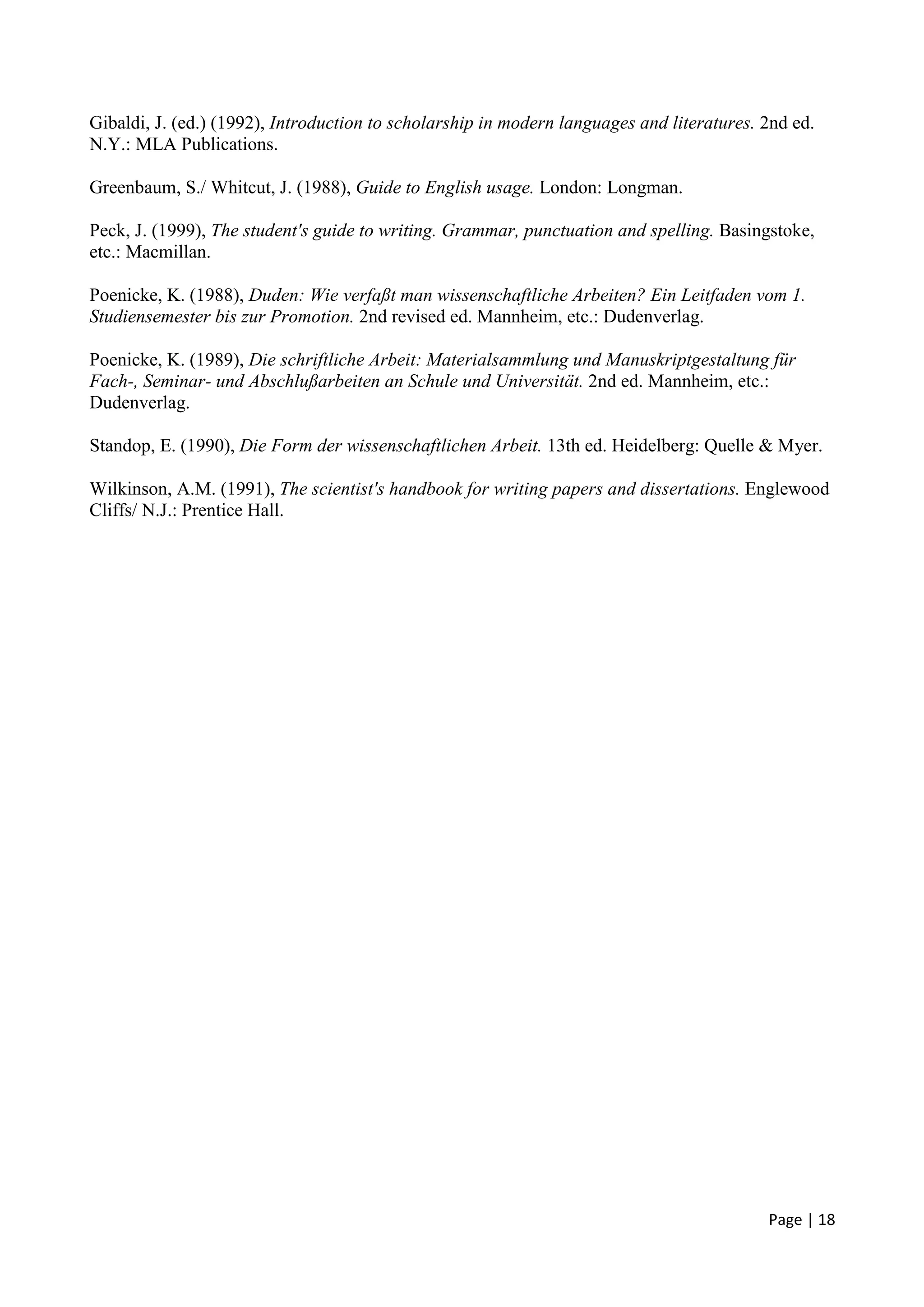 Page | 18
Gibaldi, J. (ed.) (1992), Introduction to scholarship in modern languages and literatures. 2nd ed.
N.Y.: MLA Publications.
Greenbaum, S./ Whitcut, J. (1988), Guide to English usage. London: Longman.
Peck, J. (1999), The student's guide to writing. Grammar, punctuation and spelling. Basingstoke,
etc.: Macmillan.
Poenicke, K. (1988), Duden: Wie verfaßt man wissenschaftliche Arbeiten? Ein Leitfaden vom 1.
Studiensemester bis zur Promotion. 2nd revised ed. Mannheim, etc.: Dudenverlag.
Poenicke, K. (1989), Die schriftliche Arbeit: Materialsammlung und Manuskriptgestaltung für
Fach-, Seminar- und Abschlußarbeiten an Schule und Universität. 2nd ed. Mannheim, etc.:
Dudenverlag.
Standop, E. (1990), Die Form der wissenschaftlichen Arbeit. 13th ed. Heidelberg: Quelle & Myer.
Wilkinson, A.M. (1991), The scientist's handbook for writing papers and dissertations. Englewood
Cliffs/ N.J.: Prentice Hall.
 