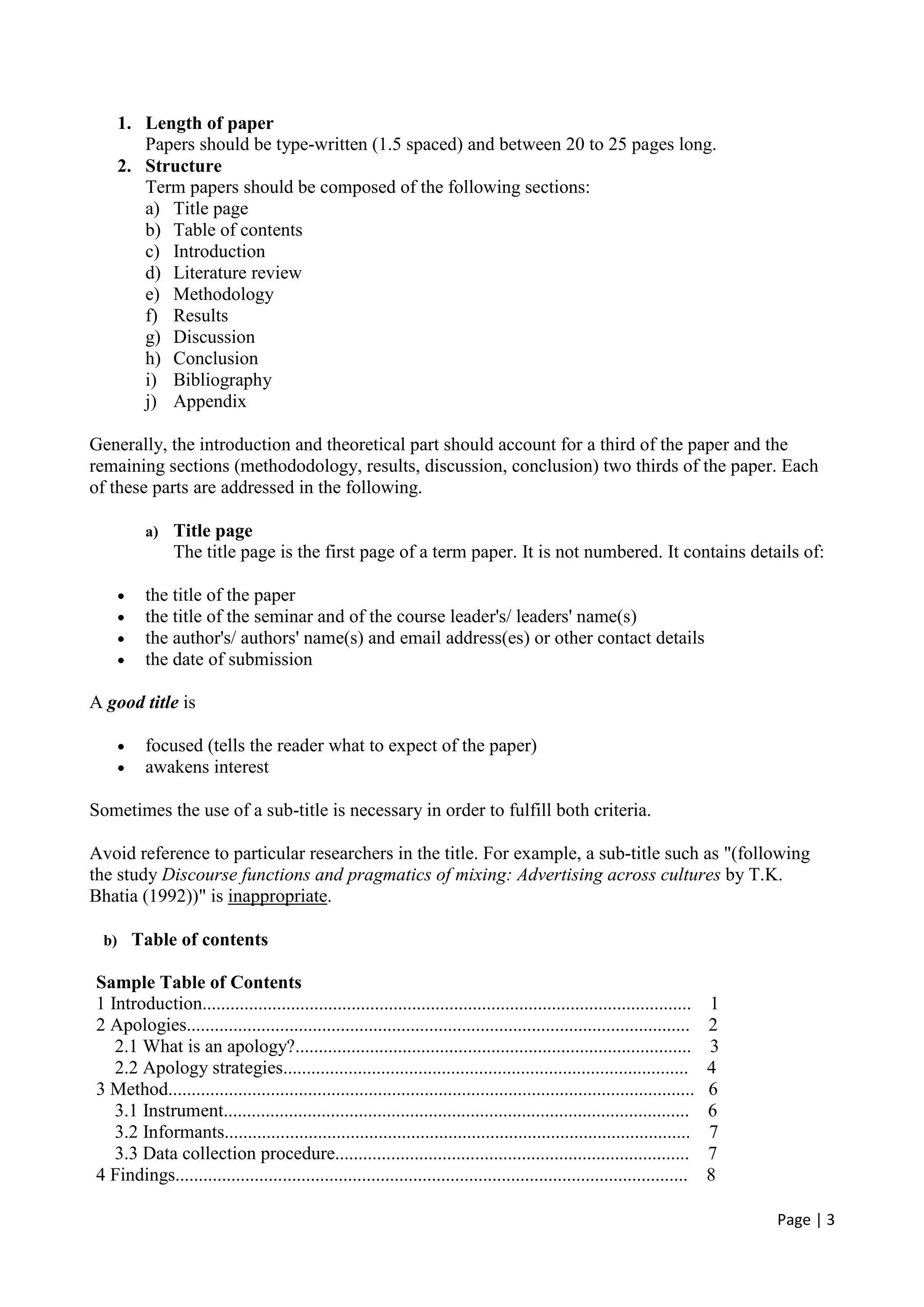 Page | 3
1. Length of paper
Papers should be type-written (1.5 spaced) and between 20 to 25 pages long.
2. Structure
Term papers should be composed of the following sections:
a) Title page
b) Table of contents
c) Introduction
d) Literature review
e) Methodology
f) Results
g) Discussion
h) Conclusion
i) Bibliography
j) Appendix
Generally, the introduction and theoretical part should account for a third of the paper and the
remaining sections (methododology, results, discussion, conclusion) two thirds of the paper. Each
of these parts are addressed in the following.
a) Title page
The title page is the first page of a term paper. It is not numbered. It contains details of:
• the title of the paper
• the title of the seminar and of the course leader's/ leaders' name(s)
• the author's/ authors' name(s) and email address(es) or other contact details
• the date of submission
A good title is
• focused (tells the reader what to expect of the paper)
• awakens interest
Sometimes the use of a sub-title is necessary in order to fulfill both criteria.
Avoid reference to particular researchers in the title. For example, a sub-title such as "(following
the study Discourse functions and pragmatics of mixing: Advertising across cultures by T.K.
Bhatia (1992))" is inappropriate.
b) Table of contents
Sample Table of Contents
1 Introduction......................................................................................................... 1
2 Apologies............................................................................................................ 2
2.1 What is an apology?..................................................................................... 3
2.2 Apology strategies....................................................................................... 4
3 Method................................................................................................................. 6
3.1 Instrument.................................................................................................... 6
3.2 Informants.................................................................................................... 7
3.3 Data collection procedure............................................................................ 7
4 Findings.............................................................................................................. 8
 