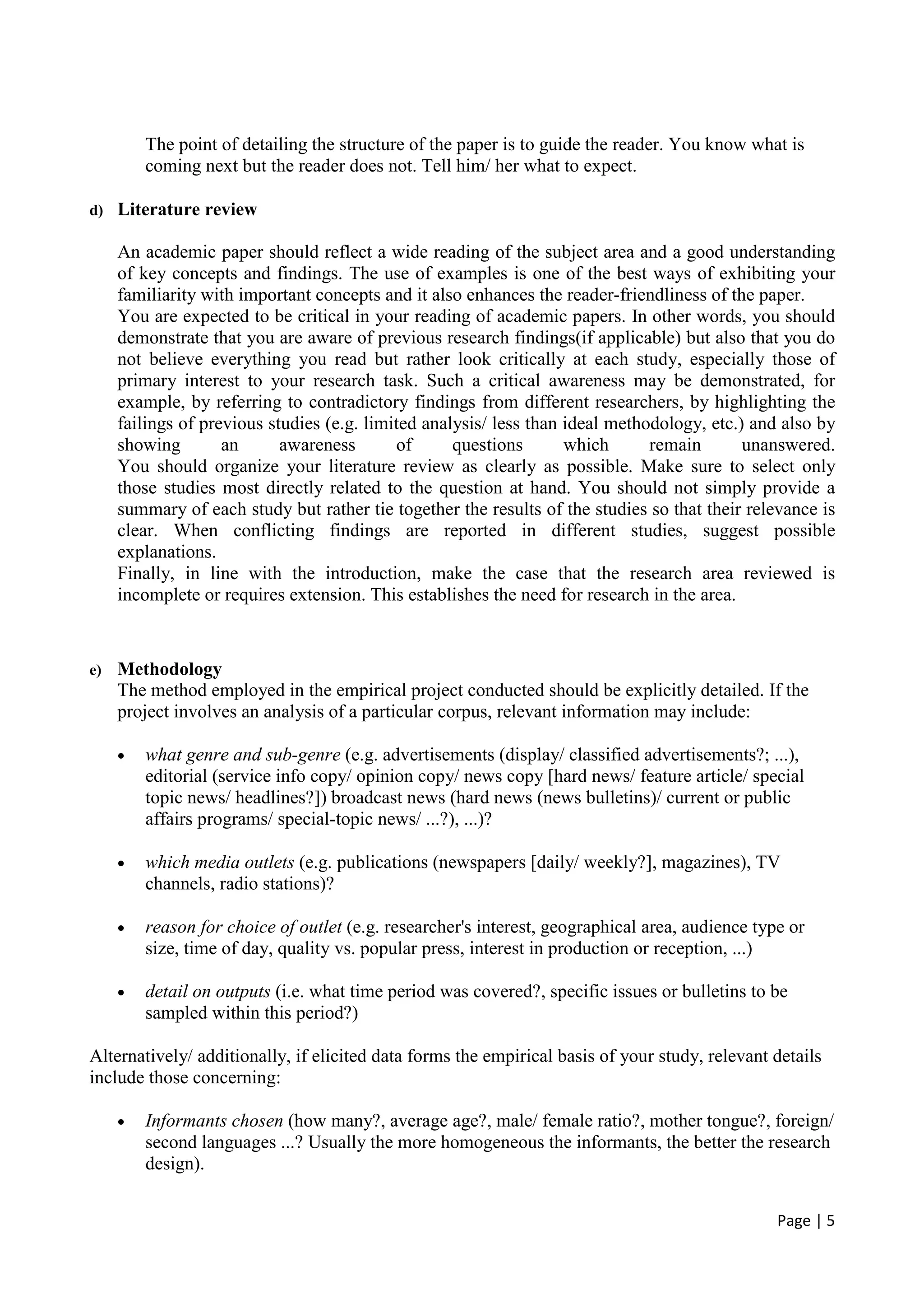 Page | 5
The point of detailing the structure of the paper is to guide the reader. You know what is
coming next but the reader does not. Tell him/ her what to expect.
d) Literature review
An academic paper should reflect a wide reading of the subject area and a good understanding
of key concepts and findings. The use of examples is one of the best ways of exhibiting your
familiarity with important concepts and it also enhances the reader-friendliness of the paper.
You are expected to be critical in your reading of academic papers. In other words, you should
demonstrate that you are aware of previous research findings(if applicable) but also that you do
not believe everything you read but rather look critically at each study, especially those of
primary interest to your research task. Such a critical awareness may be demonstrated, for
example, by referring to contradictory findings from different researchers, by highlighting the
failings of previous studies (e.g. limited analysis/ less than ideal methodology, etc.) and also by
showing an awareness of questions which remain unanswered.
You should organize your literature review as clearly as possible. Make sure to select only
those studies most directly related to the question at hand. You should not simply provide a
summary of each study but rather tie together the results of the studies so that their relevance is
clear. When conflicting findings are reported in different studies, suggest possible
explanations.
Finally, in line with the introduction, make the case that the research area reviewed is
incomplete or requires extension. This establishes the need for research in the area.
e) Methodology
The method employed in the empirical project conducted should be explicitly detailed. If the
project involves an analysis of a particular corpus, relevant information may include:
• what genre and sub-genre (e.g. advertisements (display/ classified advertisements?; ...),
editorial (service info copy/ opinion copy/ news copy [hard news/ feature article/ special
topic news/ headlines?]) broadcast news (hard news (news bulletins)/ current or public
affairs programs/ special-topic news/ ...?), ...)?
• which media outlets (e.g. publications (newspapers [daily/ weekly?], magazines), TV
channels, radio stations)?
• reason for choice of outlet (e.g. researcher's interest, geographical area, audience type or
size, time of day, quality vs. popular press, interest in production or reception, ...)
• detail on outputs (i.e. what time period was covered?, specific issues or bulletins to be
sampled within this period?)
Alternatively/ additionally, if elicited data forms the empirical basis of your study, relevant details
include those concerning:
• Informants chosen (how many?, average age?, male/ female ratio?, mother tongue?, foreign/
second languages ...? Usually the more homogeneous the informants, the better the research
design).
 