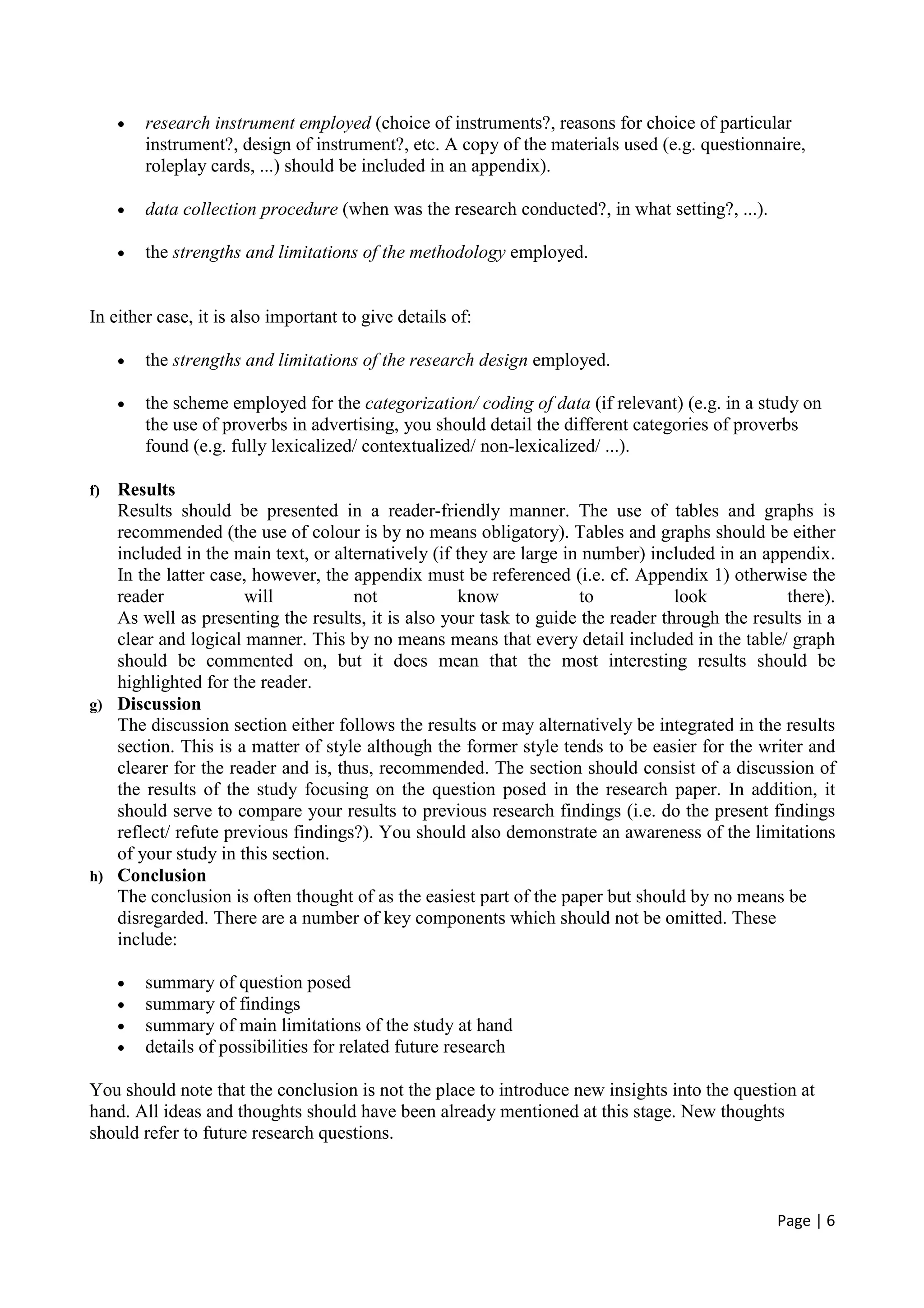Page | 6
• research instrument employed (choice of instruments?, reasons for choice of particular
instrument?, design of instrument?, etc. A copy of the materials used (e.g. questionnaire,
roleplay cards, ...) should be included in an appendix).
• data collection procedure (when was the research conducted?, in what setting?, ...).
• the strengths and limitations of the methodology employed.
In either case, it is also important to give details of:
• the strengths and limitations of the research design employed.
• the scheme employed for the categorization/ coding of data (if relevant) (e.g. in a study on
the use of proverbs in advertising, you should detail the different categories of proverbs
found (e.g. fully lexicalized/ contextualized/ non-lexicalized/ ...).
f) Results
Results should be presented in a reader-friendly manner. The use of tables and graphs is
recommended (the use of colour is by no means obligatory). Tables and graphs should be either
included in the main text, or alternatively (if they are large in number) included in an appendix.
In the latter case, however, the appendix must be referenced (i.e. cf. Appendix 1) otherwise the
reader will not know to look there).
As well as presenting the results, it is also your task to guide the reader through the results in a
clear and logical manner. This by no means means that every detail included in the table/ graph
should be commented on, but it does mean that the most interesting results should be
highlighted for the reader.
g) Discussion
The discussion section either follows the results or may alternatively be integrated in the results
section. This is a matter of style although the former style tends to be easier for the writer and
clearer for the reader and is, thus, recommended. The section should consist of a discussion of
the results of the study focusing on the question posed in the research paper. In addition, it
should serve to compare your results to previous research findings (i.e. do the present findings
reflect/ refute previous findings?). You should also demonstrate an awareness of the limitations
of your study in this section.
h) Conclusion
The conclusion is often thought of as the easiest part of the paper but should by no means be
disregarded. There are a number of key components which should not be omitted. These
include:
• summary of question posed
• summary of findings
• summary of main limitations of the study at hand
• details of possibilities for related future research
You should note that the conclusion is not the place to introduce new insights into the question at
hand. All ideas and thoughts should have been already mentioned at this stage. New thoughts
should refer to future research questions.
 