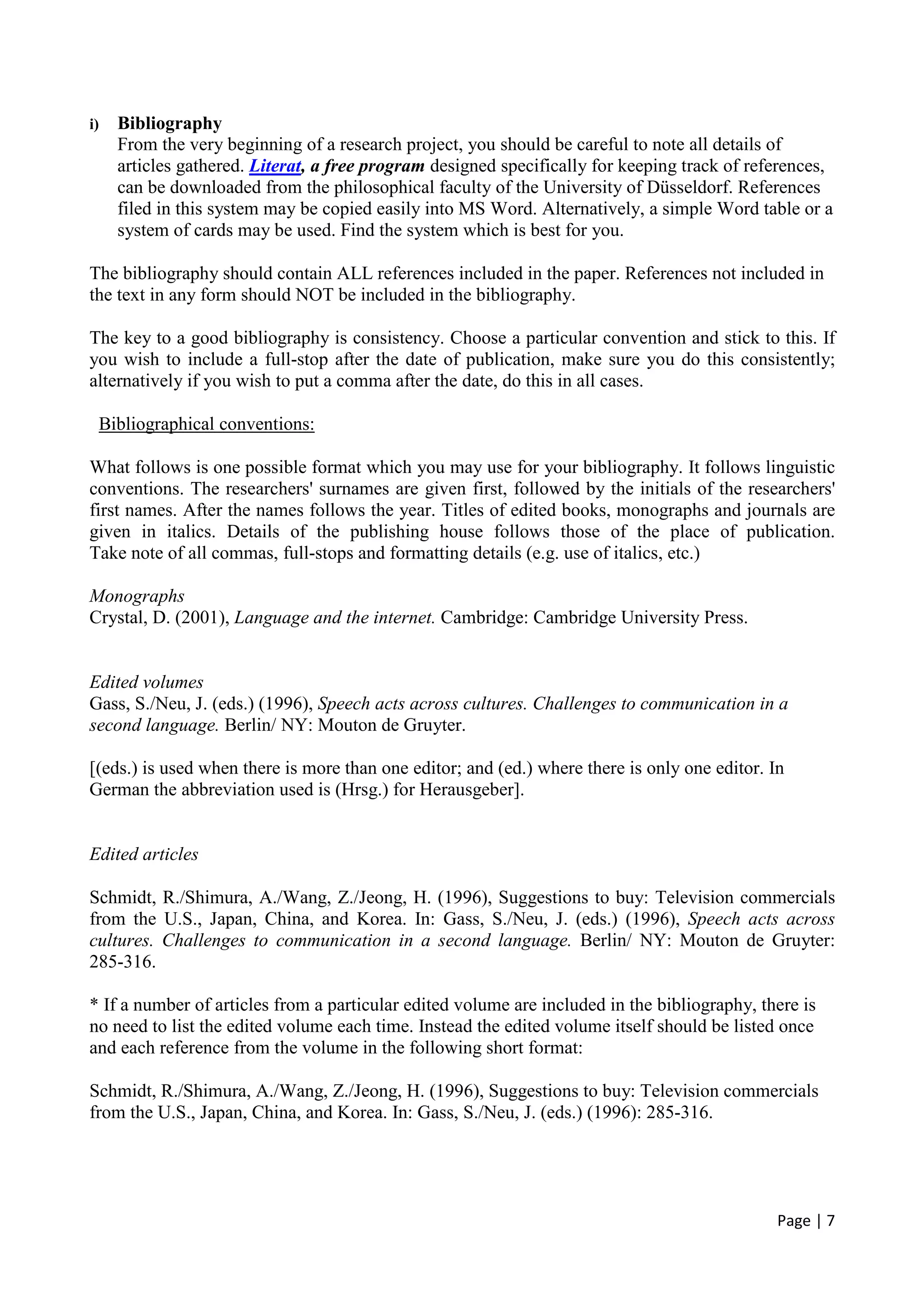 Page | 7
i) Bibliography
From the very beginning of a research project, you should be careful to note all details of
articles gathered. Literat, a free program designed specifically for keeping track of references,
can be downloaded from the philosophical faculty of the University of Düsseldorf. References
filed in this system may be copied easily into MS Word. Alternatively, a simple Word table or a
system of cards may be used. Find the system which is best for you.
The bibliography should contain ALL references included in the paper. References not included in
the text in any form should NOT be included in the bibliography.
The key to a good bibliography is consistency. Choose a particular convention and stick to this. If
you wish to include a full-stop after the date of publication, make sure you do this consistently;
alternatively if you wish to put a comma after the date, do this in all cases.
Bibliographical conventions:
What follows is one possible format which you may use for your bibliography. It follows linguistic
conventions. The researchers' surnames are given first, followed by the initials of the researchers'
first names. After the names follows the year. Titles of edited books, monographs and journals are
given in italics. Details of the publishing house follows those of the place of publication.
Take note of all commas, full-stops and formatting details (e.g. use of italics, etc.)
Monographs
Crystal, D. (2001), Language and the internet. Cambridge: Cambridge University Press.
Edited volumes
Gass, S./Neu, J. (eds.) (1996), Speech acts across cultures. Challenges to communication in a
second language. Berlin/ NY: Mouton de Gruyter.
[(eds.) is used when there is more than one editor; and (ed.) where there is only one editor. In
German the abbreviation used is (Hrsg.) for Herausgeber].
Edited articles
Schmidt, R./Shimura, A./Wang, Z./Jeong, H. (1996), Suggestions to buy: Television commercials
from the U.S., Japan, China, and Korea. In: Gass, S./Neu, J. (eds.) (1996), Speech acts across
cultures. Challenges to communication in a second language. Berlin/ NY: Mouton de Gruyter:
285-316.
* If a number of articles from a particular edited volume are included in the bibliography, there is
no need to list the edited volume each time. Instead the edited volume itself should be listed once
and each reference from the volume in the following short format:
Schmidt, R./Shimura, A./Wang, Z./Jeong, H. (1996), Suggestions to buy: Television commercials
from the U.S., Japan, China, and Korea. In: Gass, S./Neu, J. (eds.) (1996): 285-316.
 