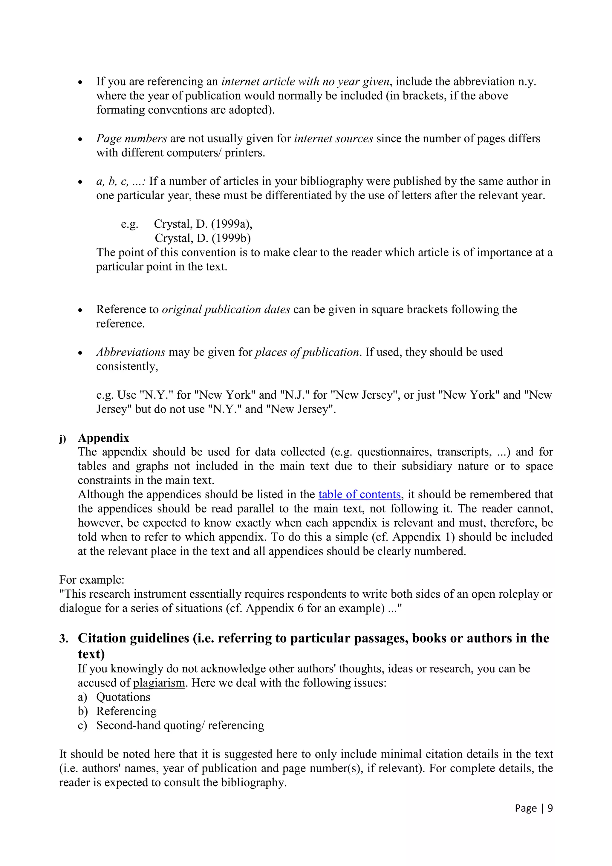 Page | 9
• If you are referencing an internet article with no year given, include the abbreviation n.y.
where the year of publication would normally be included (in brackets, if the above
formating conventions are adopted).
• Page numbers are not usually given for internet sources since the number of pages differs
with different computers/ printers.
• a, b, c, ...: If a number of articles in your bibliography were published by the same author in
one particular year, these must be differentiated by the use of letters after the relevant year.
e.g. Crystal, D. (1999a),
Crystal, D. (1999b)
The point of this convention is to make clear to the reader which article is of importance at a
particular point in the text.
• Reference to original publication dates can be given in square brackets following the
reference.
• Abbreviations may be given for places of publication. If used, they should be used
consistently,
e.g. Use "N.Y." for "New York" and "N.J." for "New Jersey", or just "New York" and "New
Jersey" but do not use "N.Y." and "New Jersey".
j) Appendix
The appendix should be used for data collected (e.g. questionnaires, transcripts, ...) and for
tables and graphs not included in the main text due to their subsidiary nature or to space
constraints in the main text.
Although the appendices should be listed in the table of contents, it should be remembered that
the appendices should be read parallel to the main text, not following it. The reader cannot,
however, be expected to know exactly when each appendix is relevant and must, therefore, be
told when to refer to which appendix. To do this a simple (cf. Appendix 1) should be included
at the relevant place in the text and all appendices should be clearly numbered.
For example:
"This research instrument essentially requires respondents to write both sides of an open roleplay or
dialogue for a series of situations (cf. Appendix 6 for an example) ..."
3. Citation guidelines (i.e. referring to particular passages, books or authors in the
text)
If you knowingly do not acknowledge other authors' thoughts, ideas or research, you can be
accused of plagiarism. Here we deal with the following issues:
a) Quotations
b) Referencing
c) Second-hand quoting/ referencing
It should be noted here that it is suggested here to only include minimal citation details in the text
(i.e. authors' names, year of publication and page number(s), if relevant). For complete details, the
reader is expected to consult the bibliography.
 