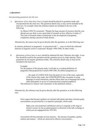 Page | 10
a) Quotations
Incorporating quotations into the text:
I. Quotations of less than three lines in length should be placed in quotation marks and
incorporated into the main text. The quotation details may or may not be included in the
main text. An example where the reference details are included in the text is the
following:
As Meara (1994:32) comments: "Despite the huge amount of resources that the year
abroad uses up, there is not a great deal of research on how effective it really is".
This lack of research relates in particular to the development of pragmatic
competence during a period of study abroad ...
Alternatively, the source may be given directly after the quotation, as in the following case:
In contrast, politeness in pragmatics is concerned with "… ways in which the relational
function in linguistic action is expressed" (Kasper 1994:3206). In other words, ....
II. Quotations of three lines or more should be indented left and, if desired, also right. A new
line should be used for the quotation and the quotation given in single spacing. These
quotations do not require quotations marks. The reference details may or may not be
included in the main text.
Example:
For the purpose of the present study, I will take as a working definition of
pragmatics that proposed by Crystal (1985:240). He defines pragmatics as:
… the study of LANGUAGE from the point of view of the users, especially
of the choices they make, the CONSTRAINTS they encounter in using
language in social interaction, and the effects their use of language has on the
other participants in an act of communication (original emphasis).
The reference to 'choices' and 'constraints' in this definition reflects ...
Alternatively, the reference may be given directly after the quotation, as in the following
case:
Grice argues that because speakers are rational individuals and share common goals,
conversations are governed by a co-operative principle, which reads:
Make your conversational contribution such as is required, at the stage at
which it occurs, by the accepted purpose or direction of the talk exchange in
which you are engaged (Grice 1975:45).
Associated with this principle are four maxims – the maxims of quantity, quality,
relation and manner – which are observed in effective conversation....
 