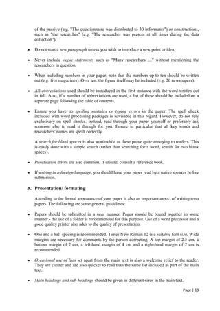 Page | 13
of the passive (e.g. "The questionnaire was distributed to 30 informants") or constructions,
such as "the researcher" (e.g. "The researcher was present at all times during the data
collection").
• Do not start a new paragraph unless you wish to introduce a new point or idea.
• Never include vague statements such as "Many researchers ...." without mentioning the
researchers in question.
• When including numbers in your paper, note that the numbers up to ten should be written
out (e.g. five magazines). Over ten, the figure itself may be included (e.g. 20 newspapers).
• All abbreviations used should be introduced in the first instance with the word written out
in full. Also, if a number of abbreviations are used, a list of these should be included on a
separate page following the table of contents.
• Ensure you have no spelling mistakes or typing errors in the paper. The spell check
included with word processing packages is advisable in this regard. However, do not rely
exclusively on spell checks. Instead, read through your paper yourself or preferably ask
someone else to read it through for you. Ensure in particular that all key words and
researchers' names are spellt correctly.
A search for blank spaces is also worthwhile as these prove quite annoying to readers. This
is easily done with a simple search (rather than searching for a word, search for two blank
spaces).
• Punctuation errors are also common. If unsure, consult a reference book.
• If writing in a foreign language, you should have your paper read by a native speaker before
submission.
5. Presentation/ formating
Attending to the formal appearance of your paper is also an important aspect of writing term
papers. The following are some general guidelines:
• Papers should be submitted in a neat manner. Pages should be bound together in some
manner - the use of a folder is recommended for this purpose. Use of a word processor and a
good quality printer also adds to the quality of presentation.
• One and a half spacing is recommended. Times New Roman 12 is a suitable font size. Wide
margins are necessary for comments by the person correcting. A top margin of 2.5 cm, a
bottom margin of 2 cm, a left-hand margin of 4 cm and a right-hand margin of 2 cm is
recommended.
• Occasional use of lists set apart from the main text is also a welcome relief to the reader.
They are clearer and are also quicker to read than the same list included as part of the main
text.
• Main headings and sub-headings should be given in different sizes in the main text.
 