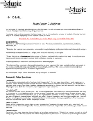 14-110 M4tL
Term Paper Guidelines
The term paper for this course will constitute 20% of your final grade. For your term paper, you must choose a topic below and
research the subject material extensively, citing your sources.
I encourage you to send me your paper, in whatever stage it may be in, throughout the semester for feedback. Choosing your topic
early will let you begin aggregating sources in time to support your ideas.
Important: You must email me your choice of topic early: see timetable for due date
SUGGESTED TOPICS:
*Inform on a 20th
century musical movement or -ism. Futurism, minimalism, expressionism, dadaism,
exoticism, etc.
*Describe the various ways composers embraced or reacted against modernism in the early twentieth century.
*The history and development of a single piece of music, including an analysis
*Trace the course of Innovation in the music of Western civilization throughout the text. If you choose, you
can concentrate on one aspect such as timbre, rhythm, melody, or harmony.
*Develop one of the discussion board topics into a research paper.
*Profile one of the composers discussed in this course. Any paper on this topic needs to include a synopsis of
the composer's life, identify aspects of their musical style, and trace this composer's development giving
specific examples of pieces of music with significance.
You may suggest a topic to Prof. Manchester, though it may not be approved.
Frequently Asked Questions:
“How long?”
The first question most students ask is, “how long should this paper be?” This term paper does not have a length requirement or
restriction. Instead of writing this paper to simply fill space in order to meet an unimportant length requirement, you should focus on
the quality of the content of your paper. However, any idea must be supported by argument and facts, something that often takes a
full paragraph to do. Each idea must receive proper support or the paper is too short.
“How do I start?”
The first thing you need to do is choose a topic. That sounds simpler than it is. I assume that you probably aren’t familiar with many
of the concepts on the list – we'll be covering them this semester! To begin, you might try googling some names to get some basic
information (eg., dates, famous compositions, etc…). You might also listen to samples on Naxos. In other words, choose something
you like – You will enjoy the experience of writing this term paper if you enjoy the subject. Next, refine your choice to give it direction.
Perhaps something controversial that you can take a stand on, or a reinterpretation of widely accepted history. Trust me, you can
make your topic absurdly specific and still find plenty of sources.
“What do I write?”
As you will find in researching sources, there are many to choose from! You should try to avoid painting with a broad brush, but
instead try to write about something specific. However, if a narrow focus results in a paper that isn't substantive, you need to broaden
the scope.
“Where do I go?”
Remember, a term paper is a writing statement backed up by multiple reliable sources. “Reliable” is an important concept. As with all
writing assignments in this class, students may not cite Wikipedia; however, Wikipedia is an excellent source for finding links to other
 