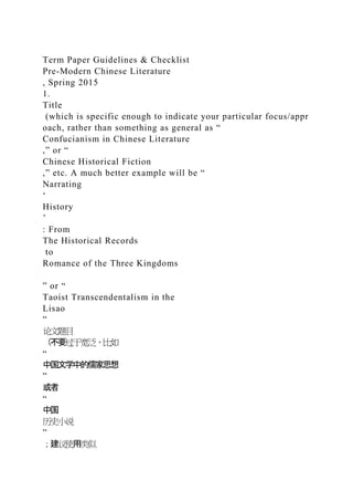 Term Paper Guidelines & Checklist
Pre-Modern Chinese Literature
, Spring 2015
1.
Title
(which is specific enough to indicate your particular focus/appr
oach, rather than something as general as “
Confucianism in Chinese Literature
,” or “
Chinese Historical Fiction
,” etc. A much better example will be “
Narrating
‘
History
’
: From
The Historical Records
to
Romance of the Three Kingdoms
” or “
Taoist Transcendentalism in the
Lisao
”
论文题目
（不要过于宽泛，比如
“
中国文学中的儒家思想
”
或者
“
中国
历史小说
”
；建议使用类似
 