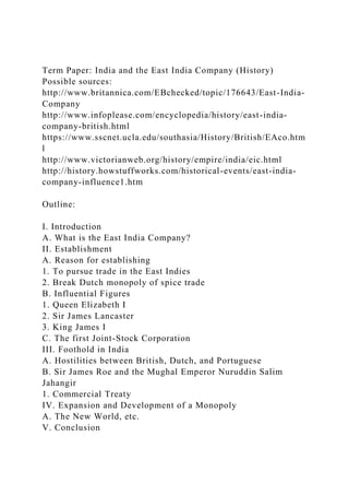 Term Paper: India and the East India Company (History)
Possible sources:
http://www.britannica.com/EBchecked/topic/176643/East-India-
Company
http://www.infoplease.com/encyclopedia/history/east-india-
company-british.html
https://www.sscnet.ucla.edu/southasia/History/British/EAco.htm
l
http://www.victorianweb.org/history/empire/india/eic.html
http://history.howstuffworks.com/historical-events/east-india-
company-influence1.htm
Outline:
I. Introduction
A. What is the East India Company?
II. Establishment
A. Reason for establishing
1. To pursue trade in the East Indies
2. Break Dutch monopoly of spice trade
B. Influential Figures
1. Queen Elizabeth I
2. Sir James Lancaster
3. King James I
C. The first Joint-Stock Corporation
III. Foothold in India
A. Hostilities between British, Dutch, and Portuguese
B. Sir James Roe and the Mughal Emperor Nuruddin Salim
Jahangir
1. Commercial Treaty
IV. Expansion and Development of a Monopoly
A. The New World, etc.
V. Conclusion
 
