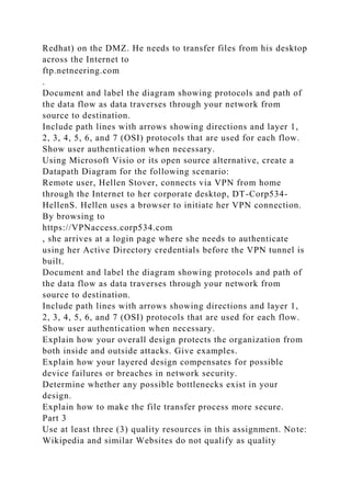 Redhat) on the DMZ. He needs to transfer files from his desktop
across the Internet to
ftp.netneering.com
.
Document and label the diagram showing protocols and path of
the data flow as data traverses through your network from
source to destination.
Include path lines with arrows showing directions and layer 1,
2, 3, 4, 5, 6, and 7 (OSI) protocols that are used for each flow.
Show user authentication when necessary.
Using Microsoft Visio or its open source alternative, create a
Datapath Diagram for the following scenario:
Remote user, Hellen Stover, connects via VPN from home
through the Internet to her corporate desktop, DT-Corp534-
HellenS. Hellen uses a browser to initiate her VPN connection.
By browsing to
https://VPNaccess.corp534.com
, she arrives at a login page where she needs to authenticate
using her Active Directory credentials before the VPN tunnel is
built.
Document and label the diagram showing protocols and path of
the data flow as data traverses through your network from
source to destination.
Include path lines with arrows showing directions and layer 1,
2, 3, 4, 5, 6, and 7 (OSI) protocols that are used for each flow.
Show user authentication when necessary.
Explain how your overall design protects the organization from
both inside and outside attacks. Give examples.
Explain how your layered design compensates for possible
device failures or breaches in network security.
Determine whether any possible bottlenecks exist in your
design.
Explain how to make the file transfer process more secure.
Part 3
Use at least three (3) quality resources in this assignment. Note:
Wikipedia and similar Websites do not qualify as quality
 