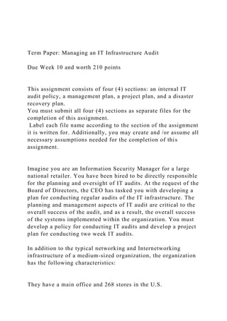 Term Paper: Managing an IT Infrastructure Audit
Due Week 10 and worth 210 points
This assignment consists of four (4) sections: an internal IT
audit policy, a management plan, a project plan, and a disaster
recovery plan.
You must submit all four (4) sections as separate files for the
completion of this assignment.
Label each file name according to the section of the assignment
it is written for. Additionally, you may create and /or assume all
necessary assumptions needed for the completion of this
assignment.
Imagine you are an Information Security Manager for a large
national retailer. You have been hired to be directly responsible
for the planning and oversight of IT audits. At the request of the
Board of Directors, the CEO has tasked you with developing a
plan for conducting regular audits of the IT infrastructure. The
planning and management aspects of IT audit are critical to the
overall success of the audit, and as a result, the overall success
of the systems implemented within the organization. You must
develop a policy for conducting IT audits and develop a project
plan for conducting two week IT audits.
In addition to the typical networking and Internetworking
infrastructure of a medium-sized organization, the organization
has the following characteristics:
They have a main office and 268 stores in the U.S.
 