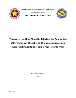 1 | P a g e 
POLYTECHNIC UNIVERSITY OF THE PHILIPPINES 
GRADUATE SCHOOL 
MASTER IN PSYCHOLOGY 
Towards a Healthier Mind: the Effects of the Application 
of Psychological Thoughts and Concepts on creating a 
more Positive Attitude of Employees towards Work 
By Joshua J. Batalla - IP 
2014 
 