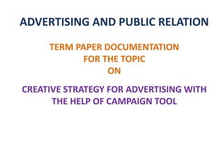 ADVERTISING AND PUBLIC RELATION
TERM PAPER DOCUMENTATION
FOR THE TOPIC
ON
CREATIVE STRATEGY FOR ADVERTISING WITH
THE HELP OF CAMPAIGN TOOL
 
