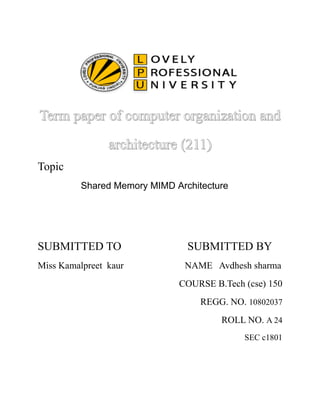 Term paper ooff ccoommppuutteerr oorrggaanniizzaattiioonn aanndd 
aarrcchhiitteeccttuurree ((221111)) 
Topic 
Shared Memory MIMD Architecture 
SUBMITTED TO SUBMITTED BY 
Miss Kamalpreet kaur NAME Avdhesh sharma 
COURSE B.Tech (cse) 150 
REGG. NO. 10802037 
ROLL NO. A 24 
SEC c1801 
 