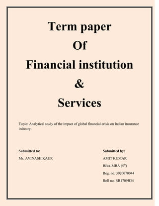 Term paper
                                     Of
    Financial institution
                                      &
                           Services
Topic: Analytical study of the impact of global financial crisis on Indian insurance
industry.




Submitted to:                                             Submitted by:

Ms. AVINASH KAUR                                          AMIT KUMAR

                                                          BBA-MBA (5th)

                                                          Reg. no. 3020070044

                                                          Roll no. RR1709B34
 