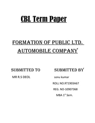 CBL Term Paper

FORMATION OF PUBLIC LTd.
   AUTOMOBILE COMPANY


SUBMITTEd TO    SUBMITTEd BY
MR R.S DEOL    sonu kumar

               ROLL NO.RT1903A67
               REG. NO-10907368
                 MBA 1st Sem.
 