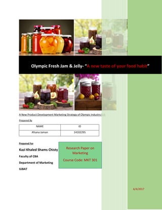 A New Product Development Marketing Strategy of Olympic Industry Ltd.
Prepared By
NAME ID
Afsana Jaman 14102295
Prepared For
Kazi Khaled Shams Chisty
Faculty of CBA
Department of Marketing
IUBAT
6/4/2017
Olympic Fresh Jam & Jelly- “A new taste of your food habit”
Research Paper on
Marketing
Course Code: MKT 301
 