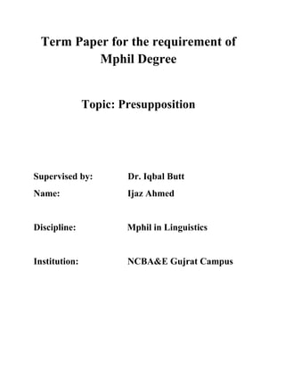 Term Paper for the requirement of 
Mphil Degree 
Topic: Presupposition 
Supervised by: Dr. Iqbal Butt 
Name: Ijaz Ahmed 
Discipline: Mphil in Linguistics 
Institution: NCBA&E Gujrat Campus 
 