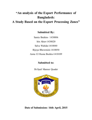 “An analysis of the Export Performance of
Bangladesh:
A Study Based on the Export Processing Zones”
Submitted By:
Samia Ibrahim- 1430006
Irin Akter-1430020
Salva Wahida-1410040
Bijoya Bhowmick-1410050
Asma Ul Husna Bushra-1410109
Submitted to:
Dr.Syed Manzur Quader
Date of Submission: 16th April, 2015
 