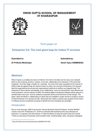 VINOD GUPTA SCHOOL OF MANAGEMENT
                           IIT KHARAGPUR




                                          Term paper on

    Enterprise 2.0: The next giant leap for Indian IT services


Submitted to:                                                            Submitted by:

Dr Prithwis Mukherjee                                                    Harsh Vyas (10BM60030)




Abstract:
Web 2.0 gave us a totally new vision of internet. One that is not static and one way, but a network
which is ever evolving, dynamic, creative, more free, collaborative and interactive. If the terms like
Facebook, YouTube, Digg, LinkedIn etc. resemble the icons that made it possible for the internet of
2000 to take the gigantic leap and become what it is today, the concept of Enterprise 2.0 is going to
take the organizational structures and organizational hierarchy to another such gigantic leap. The
enterprise of future will be more flexible, more collaborative, more non-hierarchical, more efficient and
more productive. Like the internet of 2000, the existing stable of enterprise software will be going for a
transformation very soon. And the software companies will be at the fore-front of that change. This
paper, takes the liberty in collaborating on ideas that are available in public domain to project a picture
of what Enterprise 2.0 is going to be like. Along with that it takes a special case analysis of how Indian
IT software service companies are going to benefit from this emerging new paradigm.

Introduction:
                                                                                                    1
Not so much long ago, 2006 to be precise, Harvard Business School Professor, Andrew McAfee ,
coined a new term ―Enterprise 2.0‖, which he predicted will revolutionize the way enterprise do
business, or in general, how they behave. If I take the liberty of using the exact words and I quote
―There is a new wave of business communication tools, including blogs, wikis, and group messaging


1
    http://cb.hbsp.harvard.edu/cb/product/SMR200-PDF-ENG
 