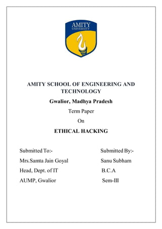 AMITY SCHOOL OF ENGINEERING AND
TECHNOLOGY
Gwalior, Madhya Pradesh
Term Paper
On
ETHICAL HACKING
Submitted To:- Submitted By:-
Mrs.Samta Jain Goyal Sanu Subham
Head, Dept. of IT B.C.A
AUMP, Gwalior Sem-III
 